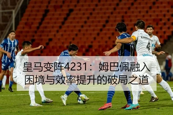 皇马变阵4231：姆巴佩融入困境与效率提升的破局之道